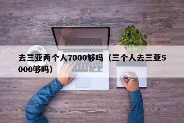 去三亞兩個(gè)人7000夠嗎(三個(gè)人去三亞5000夠嗎)