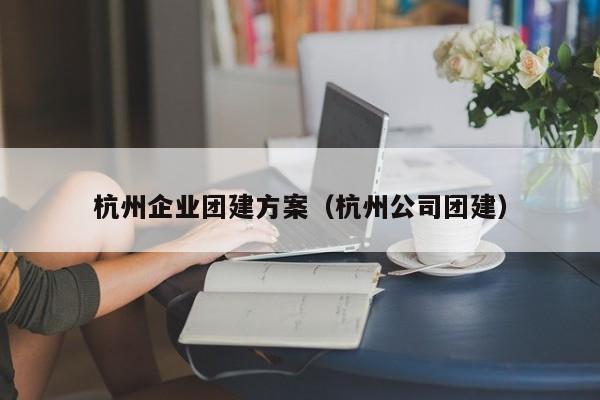 杭州企業團建方案(杭州公司團建)