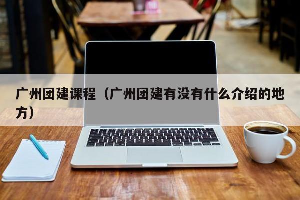 廣州團建課程(廣州團建有沒有什么介紹的地方)