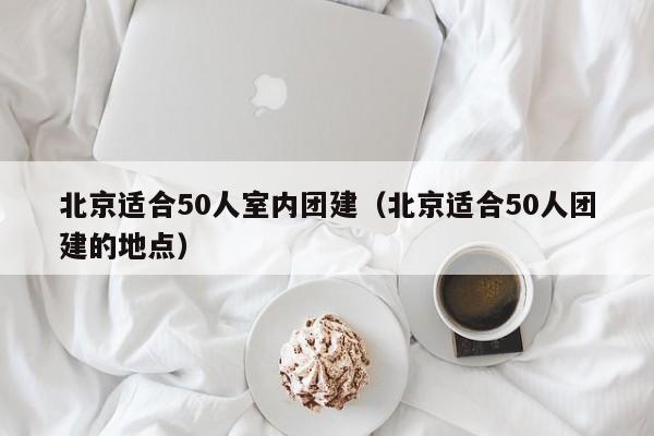 北京適合50人室內團建(北京適合50人團建的地點)