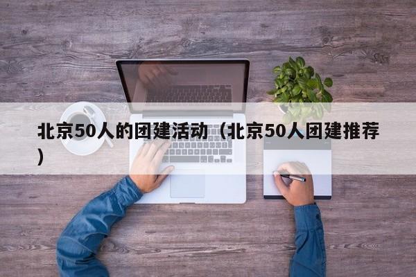 北京50人的團(tuán)建活動(dòng)(北京50人團(tuán)建推薦)