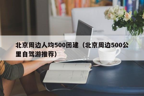 北京周邊人均500團建(北京周邊500公里自駕游推薦)