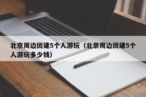 北京周邊團建5個人游玩(北京周邊團建5個人游玩多少錢)