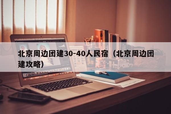 北京周邊團建30-40人民宿(北京周邊團建攻略)