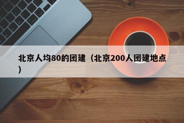 北京人均80的團建(北京200人團建地點)