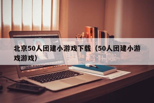 北京50人團建小游戲下載(50人團建小游戲游戲)