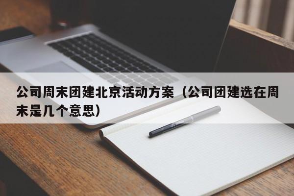 公司周末團建北京活動方案(公司團建選在周末是幾個意思)