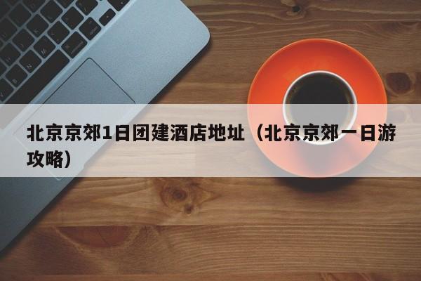 北京京郊1日團建酒店地址(北京京郊一日游攻略)